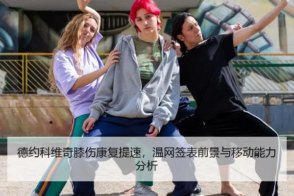 德约科维奇膝伤康复提速，温网签表前景与移动能力分析