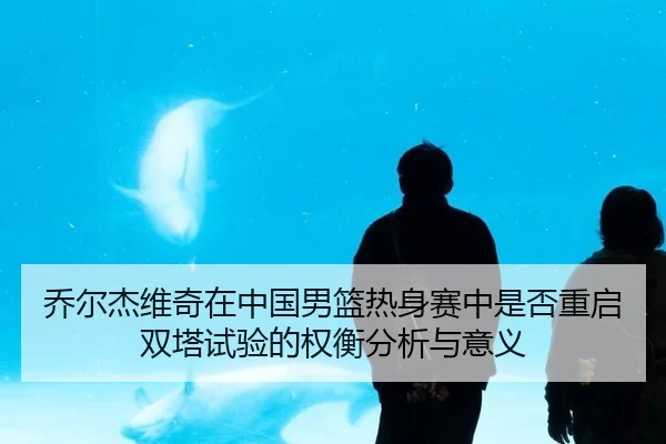 乔尔杰维奇在中国男篮热身赛中是否重启双塔试验的权衡分析与意义
