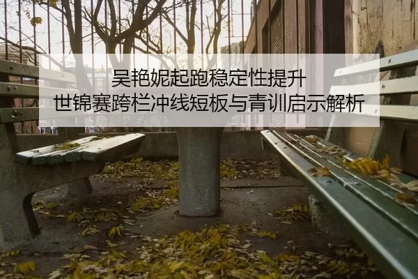 吴艳妮起跑稳定性提升 世锦赛跨栏冲线短板与青训启示解析